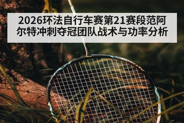 2026环法自行车赛第21赛段范阿尔特冲刺夺冠团队战术与功率分析