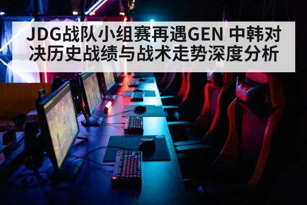 JDG战队小组赛再遇GEN 中韩对决历史战绩与战术走势深度分析